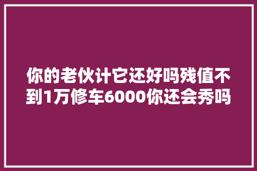 你的老伙计它还好吗残值不到1万修车6000你还会秀吗