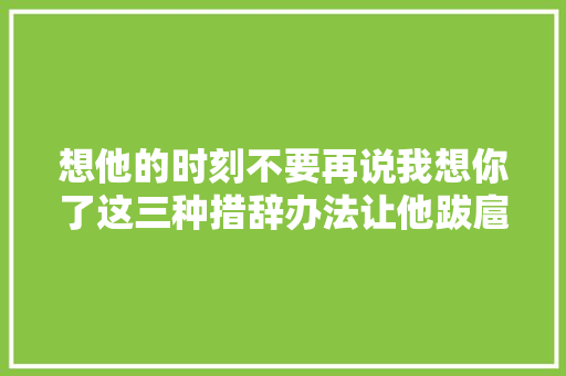 想他的时刻不要再说我想你了这三种措辞办法让他跋扈狂爱你
