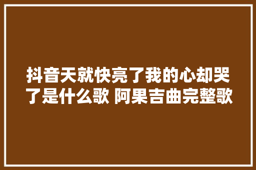 抖音天就快亮了我的心却哭了是什么歌 阿果吉曲完整歌词介绍