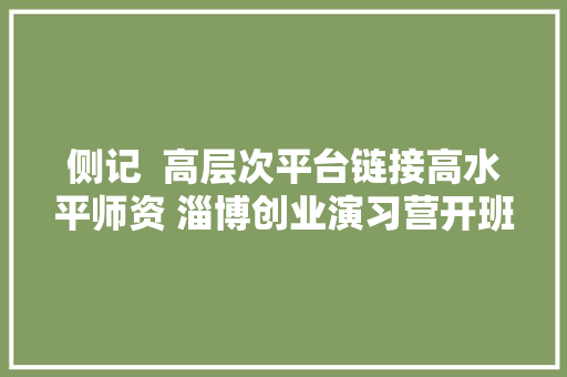 侧记  高层次平台链接高水平师资 淄博创业演习营开班 青年学员直呼很期待