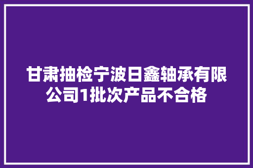甘肃抽检宁波日鑫轴承有限公司1批次产品不合格