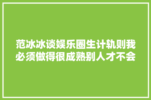 范冰冰谈娱乐圈生计轨则我必须做得很成熟别人才不会骂我