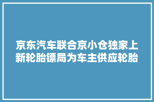 京东汽车联合京小仓独家上新轮胎镖局为车主供应轮胎存取安装做事