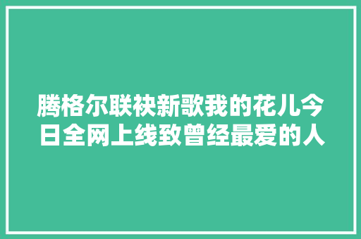 腾格尔联袂新歌我的花儿今日全网上线致曾经最爱的人