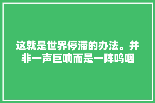 这就是世界停滞的办法。并非一声巨响而是一阵呜咽