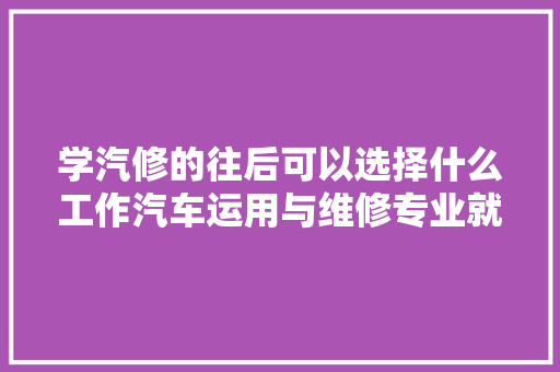 学汽修的往后可以选择什么工作汽车运用与维修专业就业倾向推荐 汽车知识
