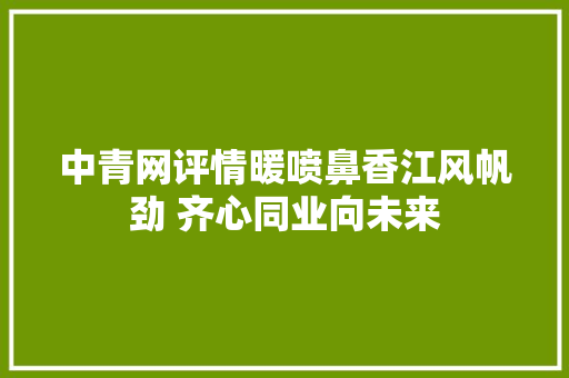 中青网评情暖喷鼻香江风帆劲 齐心同业向未来