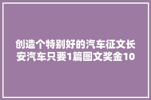 创造个特别好的汽车征文长安汽车只要1篇图文奖金10万