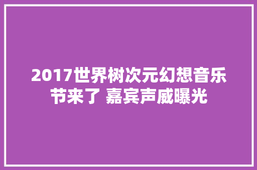 2017世界树次元幻想音乐节来了 嘉宾声威曝光
