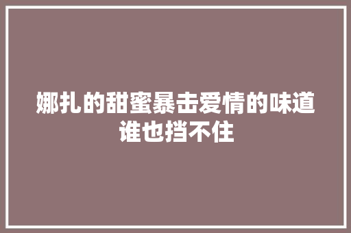 娜扎的甜蜜暴击爱情的味道谁也挡不住