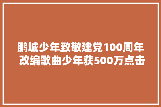 鹏城少年致敬建党100周年 改编歌曲少年获500万点击量 休闲娱乐
