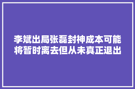 李斌出局张磊封神成本可能将暂时离去但从未真正退出赛道