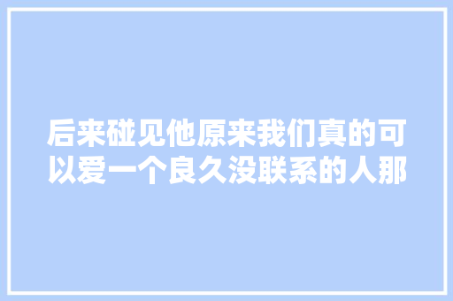 后来碰见他原来我们真的可以爱一个良久没联系的人那么深