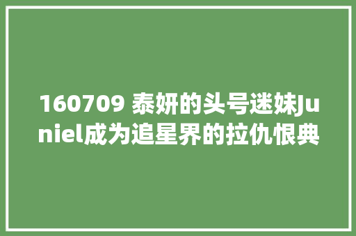 160709 泰妍的头号迷妹Juniel成为追星界的拉仇恨典范