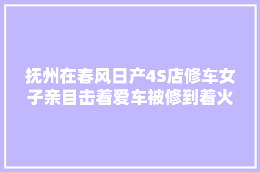 抚州在春风日产4S店修车女子亲目击着爱车被修到着火