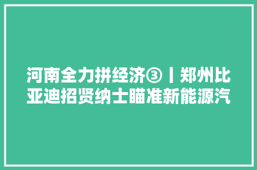 河南全力拼经济③丨郑州比亚迪招贤纳士瞄准新能源汽车第一阵营 河南若何抢抓机遇