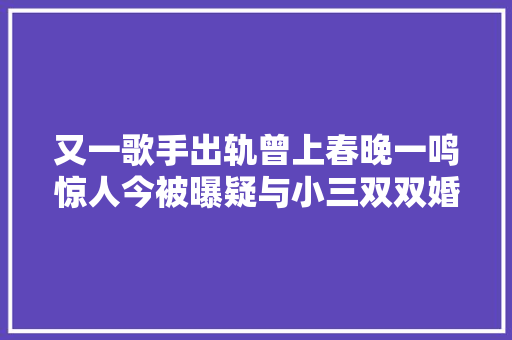 又一歌手出轨曾上春晚一鸣惊人今被曝疑与小三双双婚内出轨
