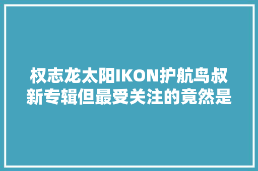 权志龙太阳IKON护航鸟叔新专辑但最受关注的竟然是她