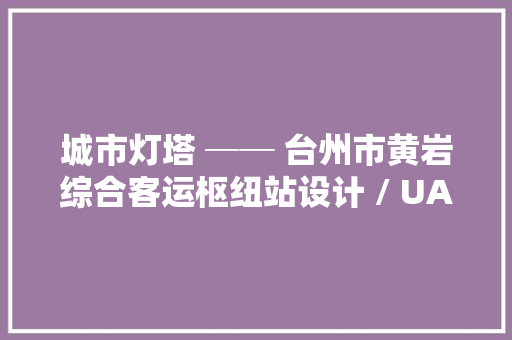 城市灯塔 ── 台州市黄岩综合客运枢纽站设计 / UAD浙大年夜设计
