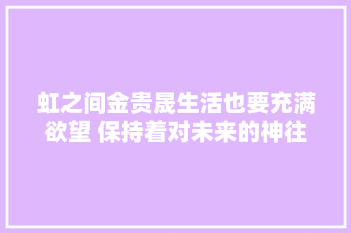虹之间金贵晟生活也要充满欲望 保持着对未来的神往和敬意