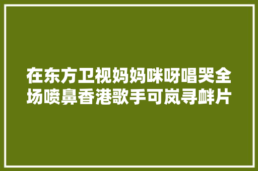 在东方卫视妈妈咪呀唱哭全场喷鼻香港歌手可岚寻衅片子角色能否再创佳绩