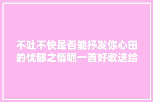 不吐不快是否能抒发你心田的忧郁之情呢一首好歌送给大年夜家