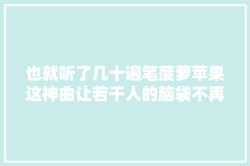 也就听了几十遍笔菠萝苹果这神曲让若干人的脑袋不再属于自己
