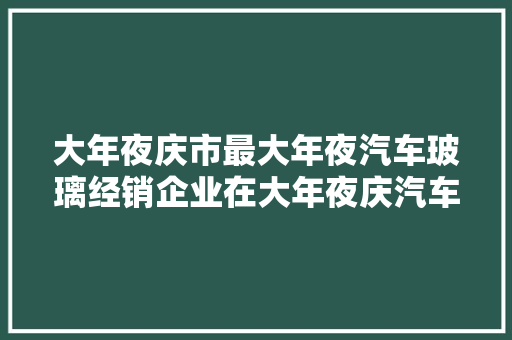 大年夜庆市最大年夜汽车玻璃经销企业在大年夜庆汽车城新址红红火火开业