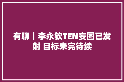 有聊｜李永钦TEN妄图已发射 目标未完待续