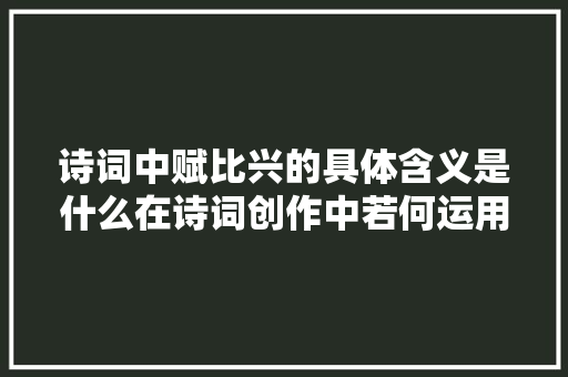 诗词中赋比兴的具体含义是什么在诗词创作中若何运用