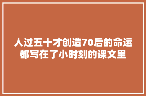人过五十才创造70后的命运都写在了小时刻的课文里