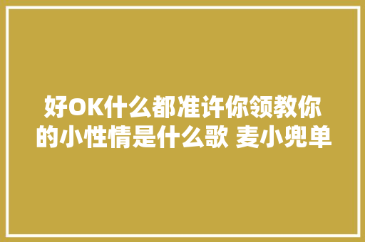 好OK什么都准许你领教你的小性情是什么歌 麦小兜单色凌OK歌歌词