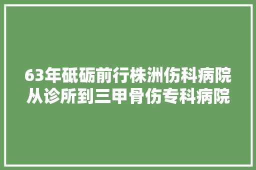63年砥砺前行株洲伤科病院从诊所到三甲骨伤专科病院的奋斗进程 汽车知识