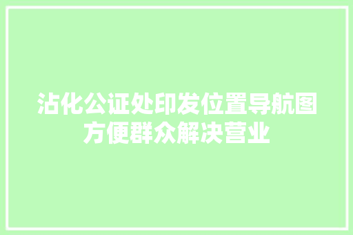 沾化公证处印发位置导航图方便群众解决营业