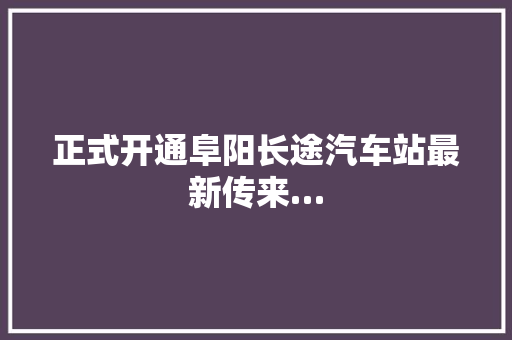 正式开通阜阳长途汽车站最新传来…