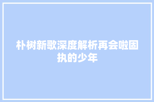 朴树新歌深度解析再会啦固执的少年