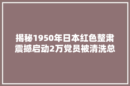 揭秘1950年日本红色整肃震撼启动2万党员被清洗总部迁中国