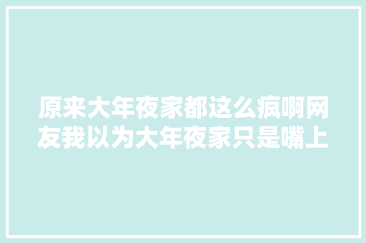 原来大年夜家都这么疯啊网友我以为大年夜家只是嘴上说说 休闲娱乐