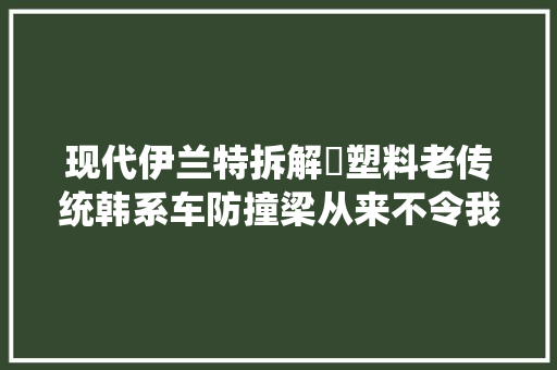 现代伊兰特拆解​塑料老传统韩系车防撞梁从来不令我们意外