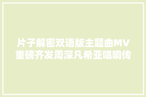 片子解密双语版主题曲MV重磅齐发周深凡希亚唱响传奇