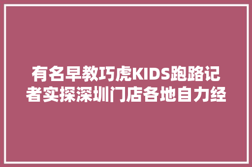 有名早教巧虎KIDS跑路记者实探深圳门店各地自力经营仍照常营业
