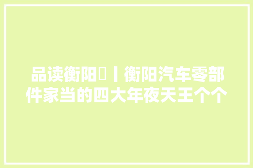 品读衡阳⑪丨衡阳汽车零部件家当的四大年夜天王个个都是优等生