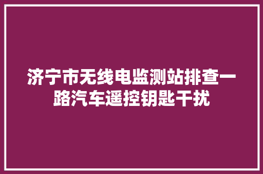 济宁市无线电监测站排查一路汽车遥控钥匙干扰