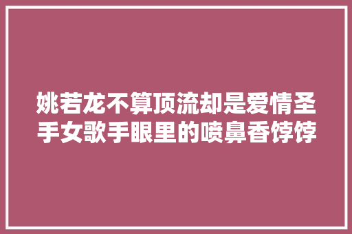 姚若龙不算顶流却是爱情圣手女歌手眼里的喷鼻香饽饽
