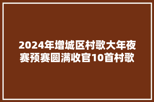 2024年增城区村歌大年夜赛预赛圆满收官10首村歌进入决赛→