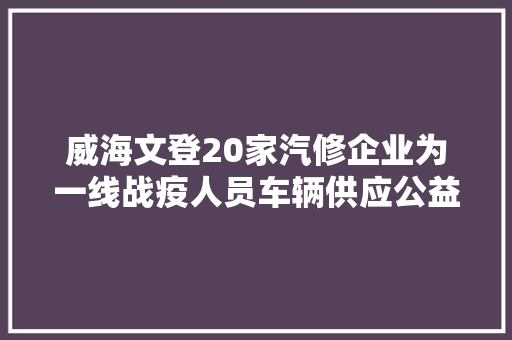 威海文登20家汽修企业为一线战疫人员车辆供应公益维修保养做事