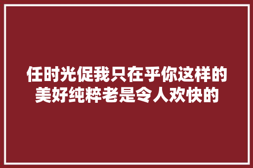 任时光促我只在乎你这样的美好纯粹老是令人欢快的