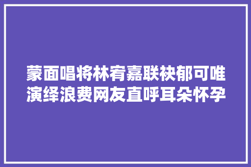 蒙面唱将林宥嘉联袂郁可唯演绎浪费网友直呼耳朵怀孕了