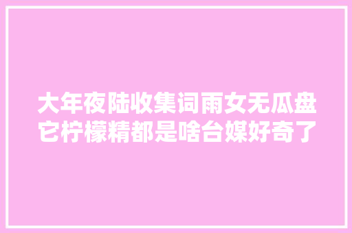 大年夜陆收集词雨女无瓜盘它柠檬精都是啥台媒好奇了