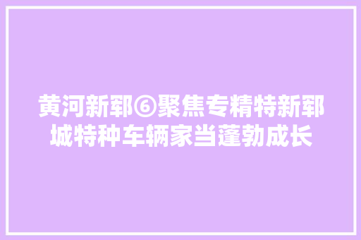 黄河新郓⑥聚焦专精特新郓城特种车辆家当蓬勃成长
